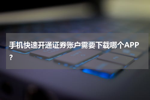 手机快速开通证券账户需要下载哪个APP?